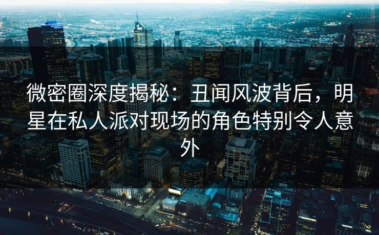 微密圈深度揭秘：丑闻风波背后，明星在私人派对现场的角色特别令人意外