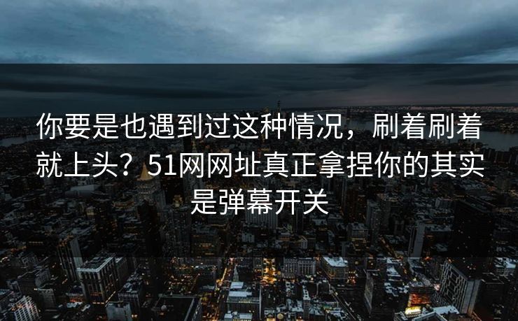 你要是也遇到过这种情况，刷着刷着就上头？51网网址真正拿捏你的其实是弹幕开关