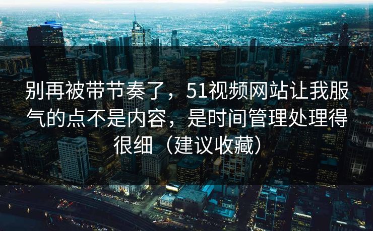 别再被带节奏了，51视频网站让我服气的点不是内容，是时间管理处理得很细（建议收藏）